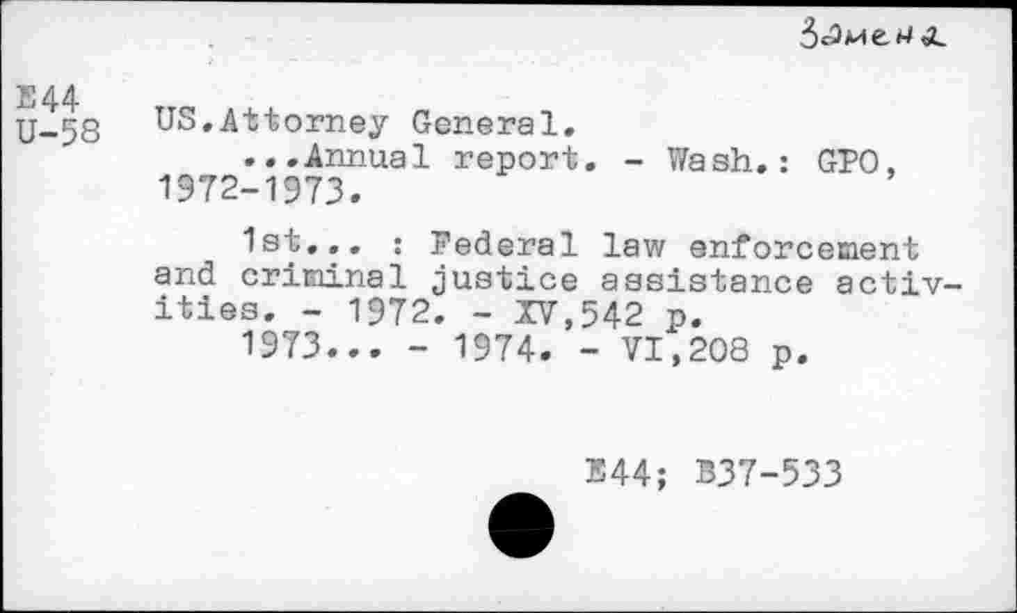 ﻿
E44 U-58
US.Attorney General.
...Annual report. - Wash.: GPO, 1972-1973.
1st... ; Federal law enforcement and criminal justice assistance activities. - 1972. - XV,542 p.
1973... - 1974. - VI,208 p.
E44; B37-533